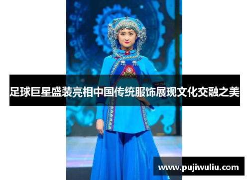 足球巨星盛装亮相中国传统服饰展现文化交融之美